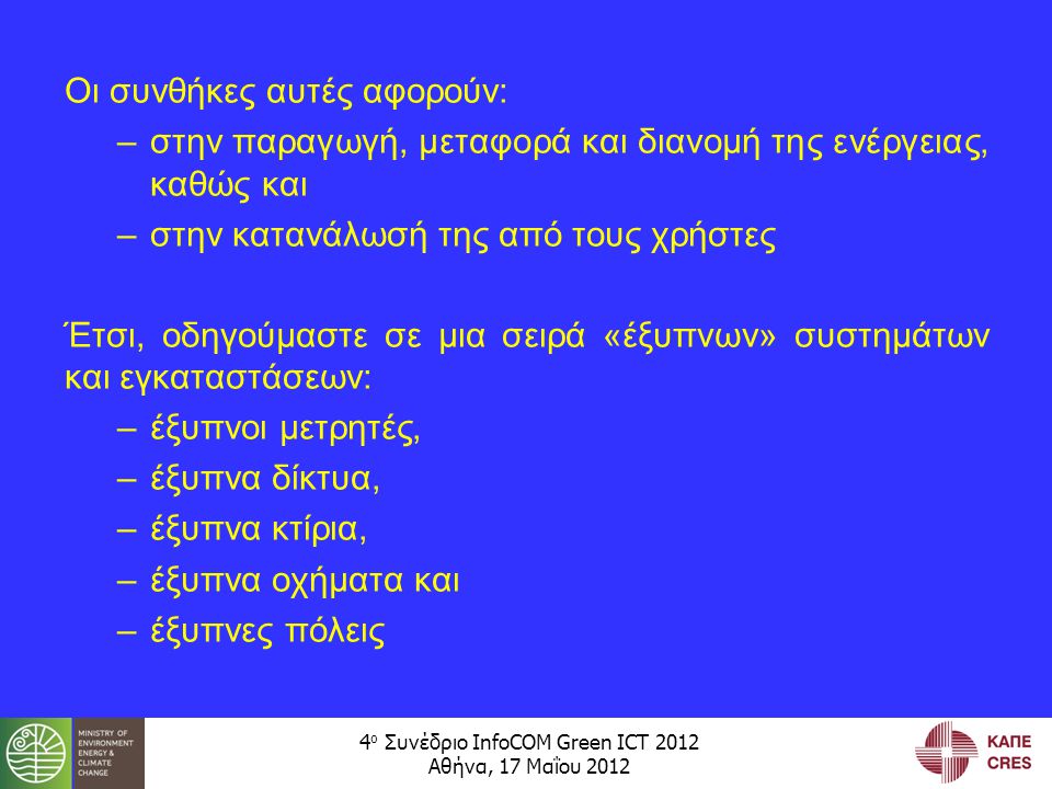 4 ο Συνέδριο InfoCOM Green ICT 2012 Αθήνα, 17 Μαΐου 2012 Οι συνθήκες αυτές αφορούν: –στην παραγωγή, μεταφορά και διανομή της ενέργειας, καθώς και –στην κατανάλωσή της από τους χρήστες Έτσι, οδηγούμαστε σε μια σειρά «έξυπνων» συστημάτων και εγκαταστάσεων: –έξυπνοι μετρητές, –έξυπνα δίκτυα, –έξυπνα κτίρια, –έξυπνα οχήματα και –έξυπνες πόλεις
