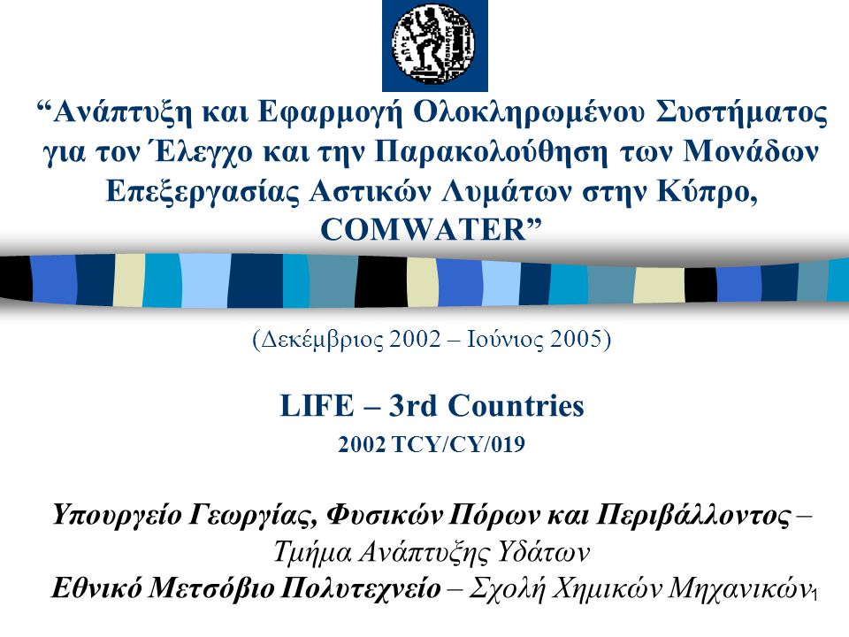 1 Ανάπτυξη και Εφαρμογή Ολοκληρωμένου Συστήματος για τον Έλεγχο και την Παρακολούθηση των Μονάδων Επεξεργασίας Αστικών Λυμάτων στην Κύπρο, COMWATER (Δεκέμβριος 2002 – Ιούνιος 2005) LIFE – 3rd Countries 2002 TCY/CY/019 Υπουργείο Γεωργίας, Φυσικών Πόρων και Περιβάλλοντος – Τμήμα Ανάπτυξης Υδάτων Εθνικό Μετσόβιο Πολυτεχνείο – Σχολή Χημικών Μηχανικών
