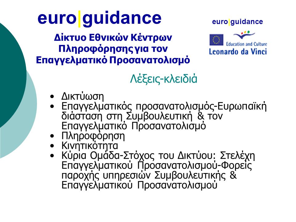 euro|guidance Λέξεις-κλειδιά •Δικτύωση •Επαγγελματικός προσανατολισμός-Ευρωπαϊκή διάσταση στη Συμβουλευτική & τον Επαγγελματικό Προσανατολισμό •Πληροφόρηση •Κινητικότητα •Κύρια Ομάδα-Στόχος του Δικτύου: Στελέχη Επαγγελματικού Προσανατολισμού-Φορείς παροχής υπηρεσιών Συμβουλευτικής & Επαγγελματικού Προσανατολισμού euro|guidance Δίκτυο Εθνικών Κέντρων Πληροφόρησης για τον Επαγγελματικό Προσανατολισμό