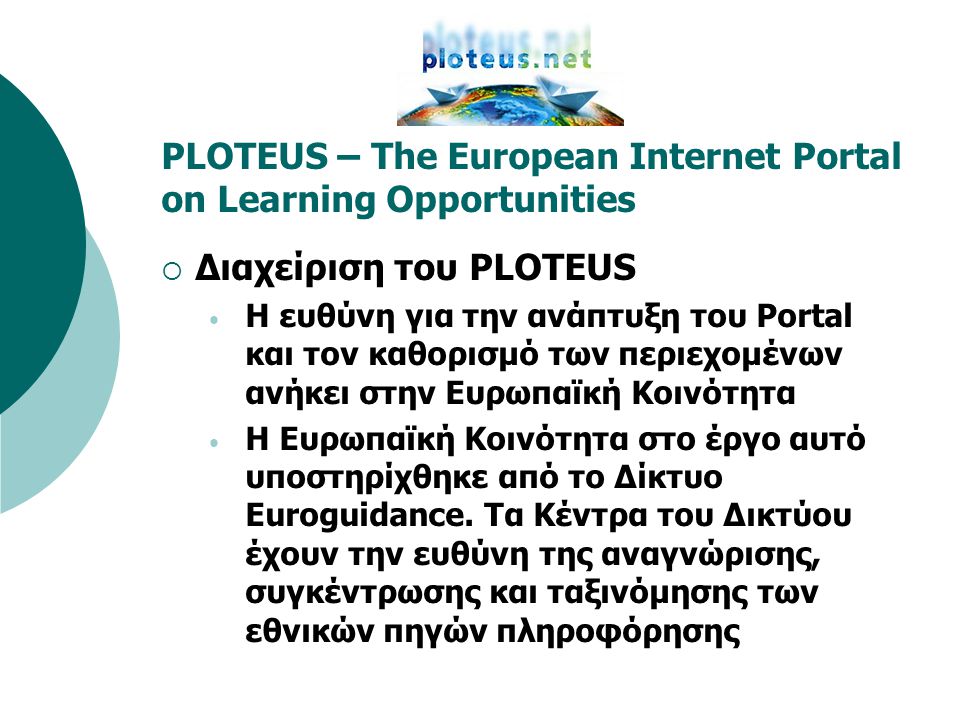 PLOTEUS – The European Internet Portal on Learning Opportunities  Διαχείριση του PLOTEUS • Η ευθύνη για την ανάπτυξη του Portal και τον καθορισμό των περιεχομένων ανήκει στην Ευρωπαϊκή Κοινότητα • Η Ευρωπαϊκή Κοινότητα στο έργο αυτό υποστηρίχθηκε από το Δίκτυο Euroguidance.