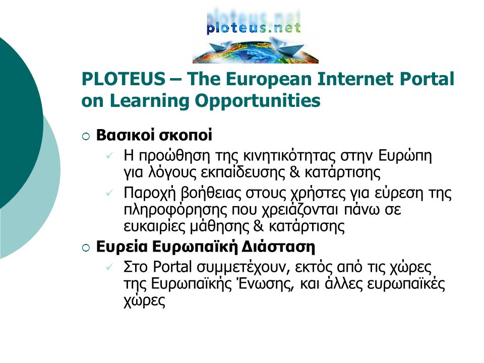PLOTEUS – The European Internet Portal on Learning Opportunities  Βασικοί σκοποί  Η προώθηση της κινητικότητας στην Ευρώπη για λόγους εκπαίδευσης & κατάρτισης  Παροχή βοήθειας στους χρήστες για εύρεση της πληροφόρησης που χρειάζονται πάνω σε ευκαιρίες μάθησης & κατάρτισης  Ευρεία Ευρωπαϊκή Διάσταση  Στο Portal συμμετέχουν, εκτός από τις χώρες της Ευρωπαϊκής Ένωσης, και άλλες ευρωπαϊκές χώρες
