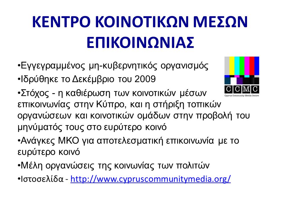•Εγγεγραμμένος μη-κυβερνητικός οργανισμός •Ιδρύθηκε το Δεκέμβριο του 2009 •Στόχος - η καθιέρωση των κοινοτικών μέσων επικοινωνίας στην Κύπρο, και η στήριξη τοπικών οργανώσεων και κοινοτικών ομάδων στην προβολή του μηνύματός τους στο ευρύτερο κοινό •Ανάγκες ΜΚΟ για αποτελεσματική επικοινωνία με το ευρύτερο κοινό •Μέλη οργανώσεις της κοινωνίας των πολιτών • Ιστοσελίδα -   ΚΕΝΤΡΟ ΚΟΙΝΟΤΙΚΩΝ ΜΕΣΩΝ ΕΠΙΚΟΙΝΩΝΙΑΣ