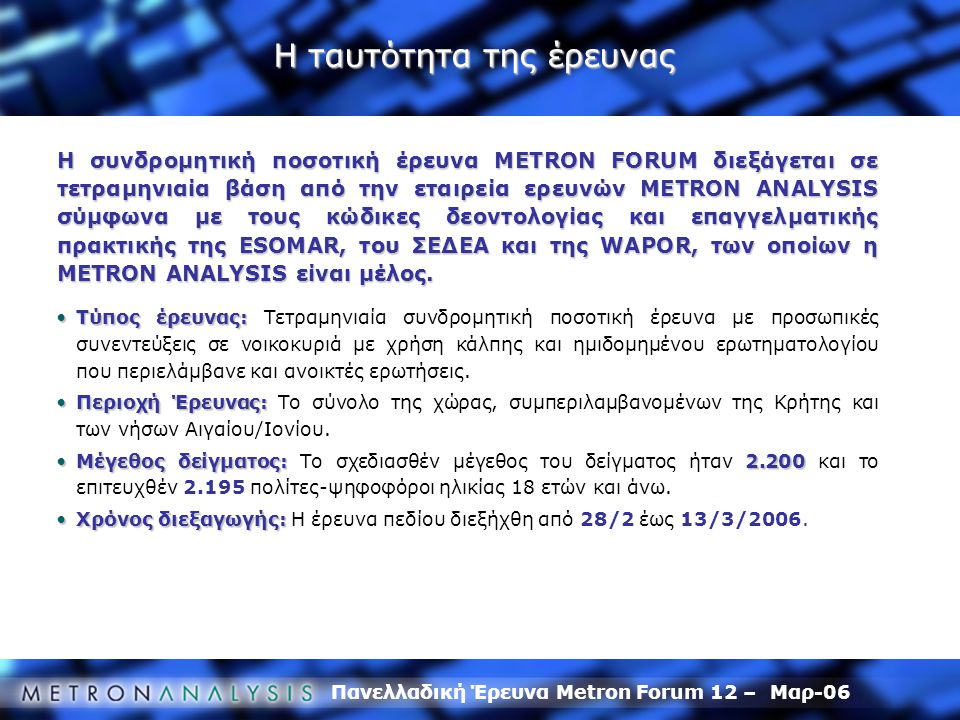 Πανελλαδική Έρευνα Metron Forum 12 – Μαρ-06 Η ταυτότητα της έρευνας Η συνδρομητική ποσοτική έρευνα METRON FORUM διεξάγεται σε τετραμηνιαία βάση από την εταιρεία ερευνών METRON ANALYSIS σύμφωνα με τους κώδικες δεοντολογίας και επαγγελματικής πρακτικής της ESOMAR, του ΣΕΔΕΑ και της WAPOR, των οποίων η METRON ANALYSIS είναι μέλος.