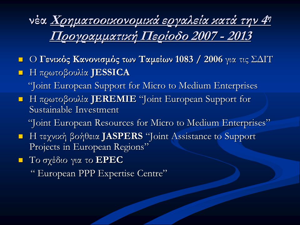 νέα Χρηματοοικονομικά εργαλεία κατά την 4 η Προγραμματική Περίοδο  Ο Γενικός Κανονισμός των Ταμείων 1083 / 2006 για τις ΣΔΙΤ  Η πρωτοβουλία JESSICA Joint European Support for Micro to Medium Enterprises Joint European Support for Micro to Medium Enterprises  Η πρωτοβουλία JEREMIE Joint European Support for Sustainable Investment Joint European Resources for Micro to Medium Enterprises Joint European Resources for Micro to Medium Enterprises  Η τεχνική βοήθεια JASPERS Joint Assistance to Support Projects in European Regions  Το σχέδιο για το EPEC European PPP Expertise Centre European PPP Expertise Centre