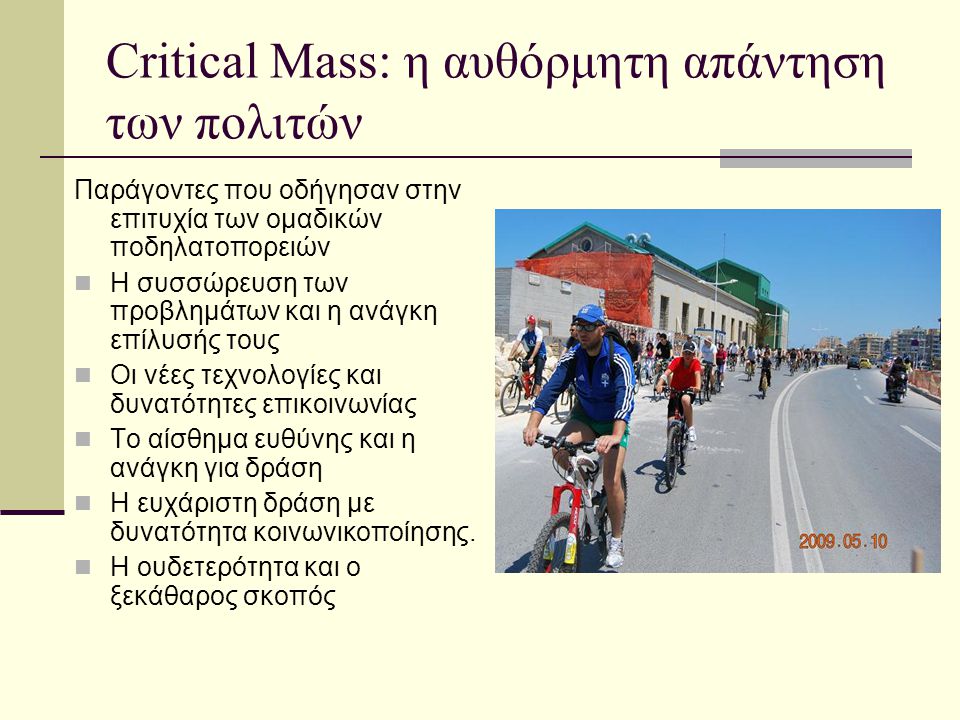 Critical Mass: η αυθόρμητη απάντηση των πολιτών Παράγοντες που οδήγησαν στην επιτυχία των ομαδικών ποδηλατοπορειών  Η συσσώρευση των προβλημάτων και η ανάγκη επίλυσής τους  Οι νέες τεχνολογίες και δυνατότητες επικοινωνίας  Το αίσθημα ευθύνης και η ανάγκη για δράση  Η ευχάριστη δράση με δυνατότητα κοινωνικοποίησης.