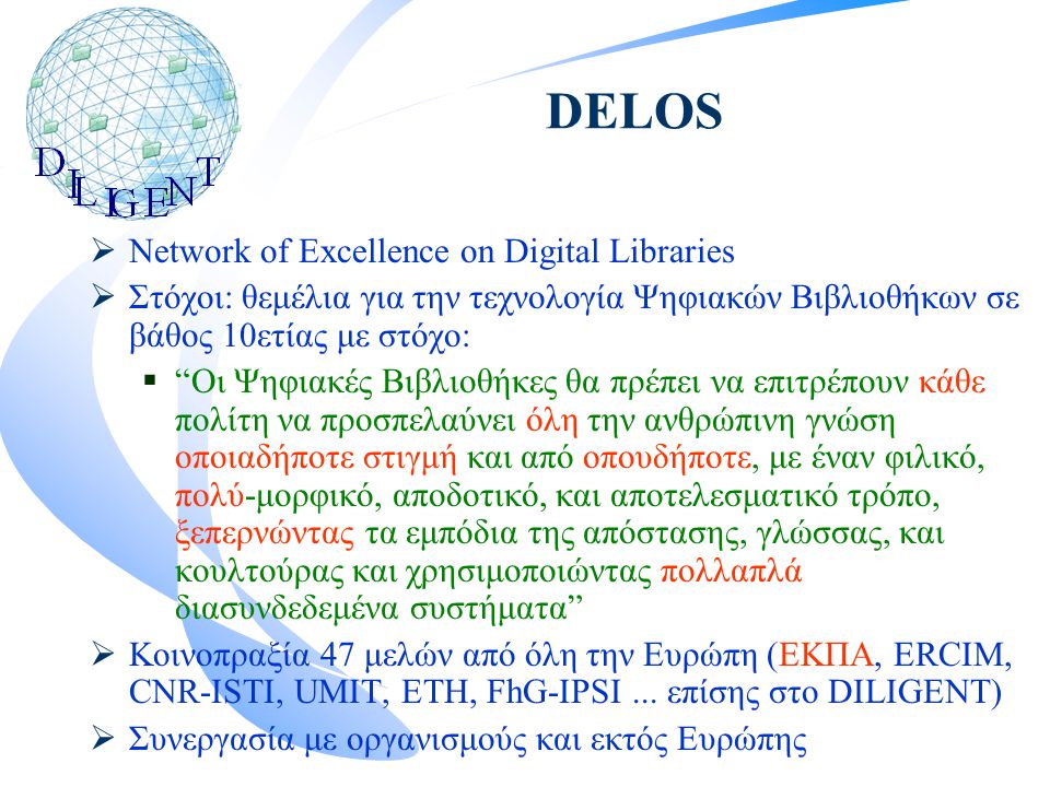 DELOS  Network of Excellence on Digital Libraries  Στόχοι: θεμέλια για την τεχνολογία Ψηφιακών Βιβλιοθήκων σε βάθος 10ετίας με στόχο:  Οι Ψηφιακές Βιβλιοθήκες θα πρέπει να επιτρέπουν κάθε πολίτη να προσπελαύνει όλη την ανθρώπινη γνώση οποιαδήποτε στιγμή και από οπουδήποτε, με έναν φιλικό, πολύ-μορφικό, αποδοτικό, και αποτελεσματικό τρόπο, ξεπερνώντας τα εμπόδια της απόστασης, γλώσσας, και κουλτούρας και χρησιμοποιώντας πολλαπλά διασυνδεδεμένα συστήματα  Κοινοπραξία 47 μελών από όλη την Ευρώπη (ΕΚΠΑ, ERCIM, CNR-ISTI, UMIT, ETH, FhG-IPSI...