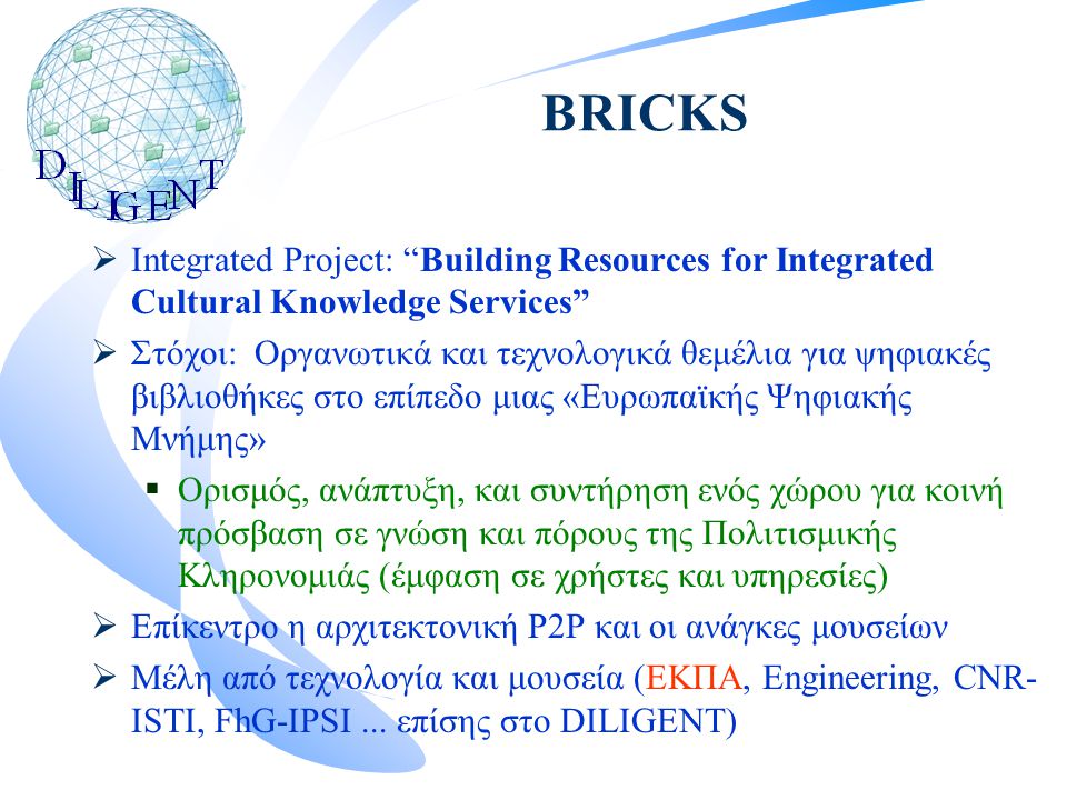 BRICKS  Integrated Project: Building Resources for Integrated Cultural Knowledge Services  Στόχοι: Οργανωτικά και τεχνολογικά θεμέλια για ψηφιακές βιβλιοθήκες στο επίπεδο μιας «Ευρωπαϊκής Ψηφιακής Μνήμης»  Ορισμός, ανάπτυξη, και συντήρηση ενός χώρου για κοινή πρόσβαση σε γνώση και πόρους της Πολιτισμικής Κληρονομιάς (έμφαση σε χρήστες και υπηρεσίες)  Επίκεντρο η αρχιτεκτονική P2P και οι ανάγκες μουσείων  Μέλη από τεχνολογία και μουσεία (ΕΚΠΑ, Engineering, CNR- ISTI, FhG-IPSI...