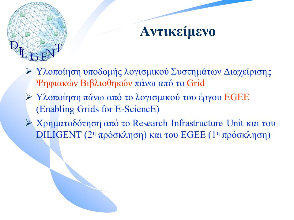 Αντικείμενο  Υλοποίηση υποδομής λογισμικού Συστημάτων Διαχείρισης Ψηφιακών Βιβλιοθηκών πάνω από το Grid  Υλοποίηση πάνω από το λογισμικού του έργου EGEE (Enabling Grids for E-SciencE)  Χρηματοδότηση από το Research Infrastructure Unit και του DILIGENT (2 η πρόσκληση) και του EGEE (1 η πρόσκληση)