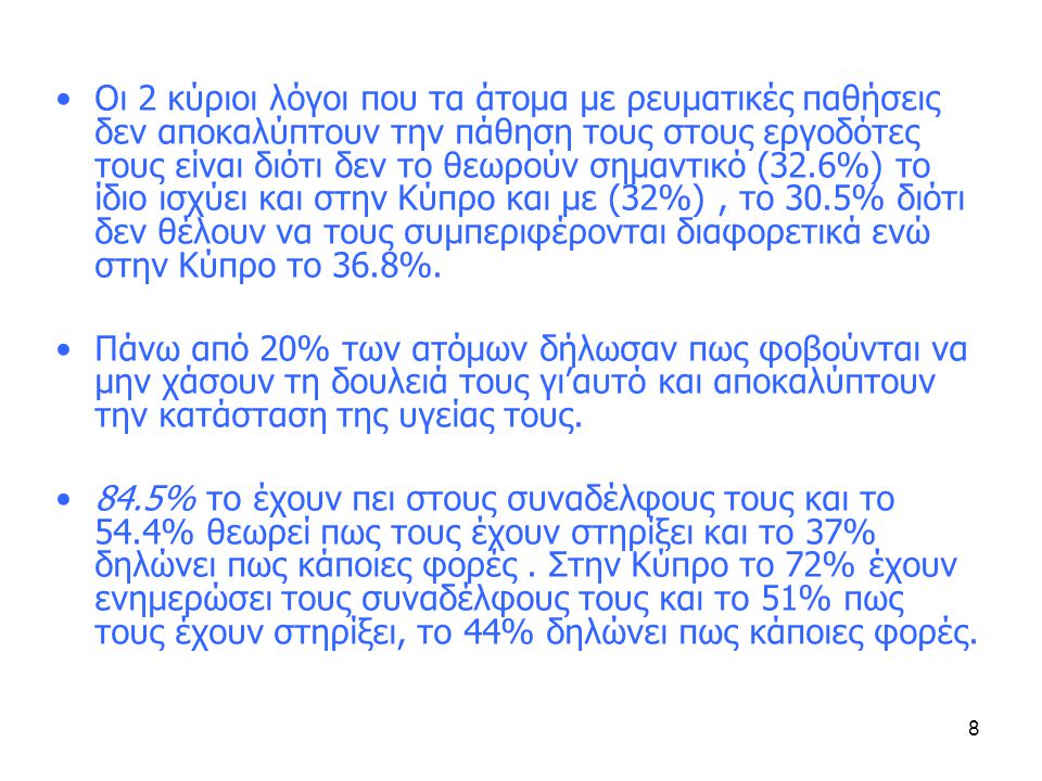 8 •Οι 2 κύριοι λόγοι που τα άτομα με ρευματικές παθήσεις δεν αποκαλύπτουν την πάθηση τους στους εργοδότες τους είναι διότι δεν το θεωρούν σημαντικό (32.6%) το ίδιο ισχύει και στην Κύπρο και με (32%), το 30.5% διότι δεν θέλουν να τους συμπεριφέρονται διαφορετικά ενώ στην Κύπρο το 36.8%.