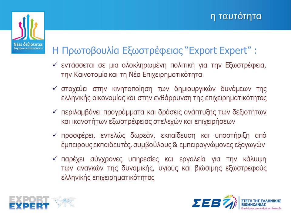 η ταυτότητα Η Πρωτοβουλία Εξωστρέφειας Export Expert :  εντάσσεται σε μια ολοκληρωμένη πολιτική για την Εξωστρέφεια, την Καινοτομία και τη Νέα Επιχειρηματικότητα  στοχεύει στην κινητοποίηση των δημιουργικών δυνάμεων της ελληνικής οικονομίας και στην ενθάρρυνση της επιχειρηματικότητας  περιλαμβάνει προγράμματα και δράσεις ανάπτυξης των δεξιοτήτων και ικανοτήτων εξωστρέφειας στελεχών και επιχειρήσεων  προσφέρει, εντελώς δωρεάν, εκπαίδευση και υποστήριξη από έμπειρους εκπαιδευτές, συμβούλους & εμπειρογνώμονες εξαγωγών  παρέχει σύγχρονες υπηρεσίες και εργαλεία για την κάλυψη των αναγκών της δυναμικής, υγιούς και βιώσιμης εξωστρεφούς ελληνικής επιχειρηματικότητας