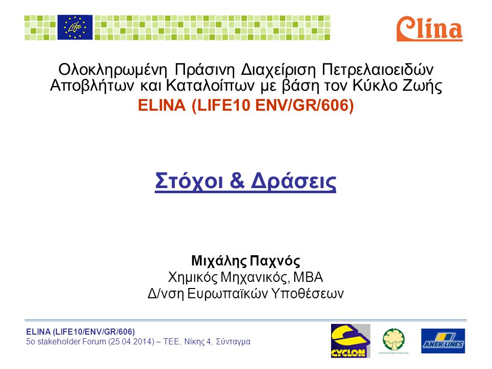 ELINA (LIFE10/ENV/GR/606) 5ο stakeholder Forum ( ) – ΤΕΕ, Νίκης 4, Σύνταγμα Ολοκληρωμένη Πράσινη Διαχείριση Πετρελαιοειδών Αποβλήτων και Καταλοίπων με βάση τον Κύκλο Ζωής ELINA (LIFE10 ENV/GR/606) Στόχοι & Δράσεις Μιχάλης Παχνός Χημικός Μηχανικός, ΜΒΑ Δ/νση Ευρωπαϊκών Υποθέσεων