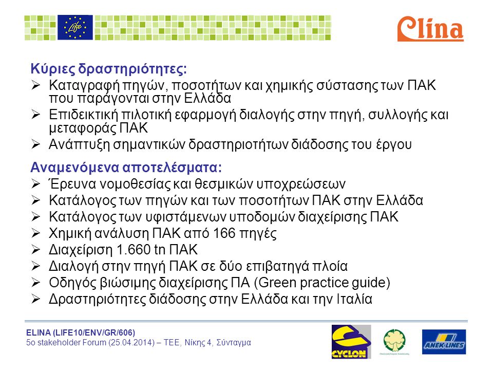ELINA (LIFE10/ENV/GR/606) 5ο stakeholder Forum ( ) – ΤΕΕ, Νίκης 4, Σύνταγμα Κύριες δραστηριότητες:  Καταγραφή πηγών, ποσοτήτων και χημικής σύστασης των ΠΑΚ που παράγονται στην Ελλάδα  Επιδεικτική πιλοτική εφαρμογή διαλογής στην πηγή, συλλογής και μεταφοράς ΠΑΚ  Ανάπτυξη σημαντικών δραστηριοτήτων διάδοσης του έργου Αναμενόμενα αποτελέσματα:  Έρευνα νομοθεσίας και θεσμικών υποχρεώσεων  Κατάλογος των πηγών και των ποσοτήτων ΠΑΚ στην Ελλάδα  Κατάλογος των υφιστάμενων υποδομών διαχείρισης ΠΑΚ  Χημική ανάλυση ΠΑΚ από 166 πηγές  Διαχείριση tn ΠΑΚ  Διαλογή στην πηγή ΠΑΚ σε δύο επιβατηγά πλοία  Οδηγός βιώσιμης διαχείρισης ΠΑ (Green practice guide)  Δραστηριότητες διάδοσης στην Ελλάδα και την Ιταλία