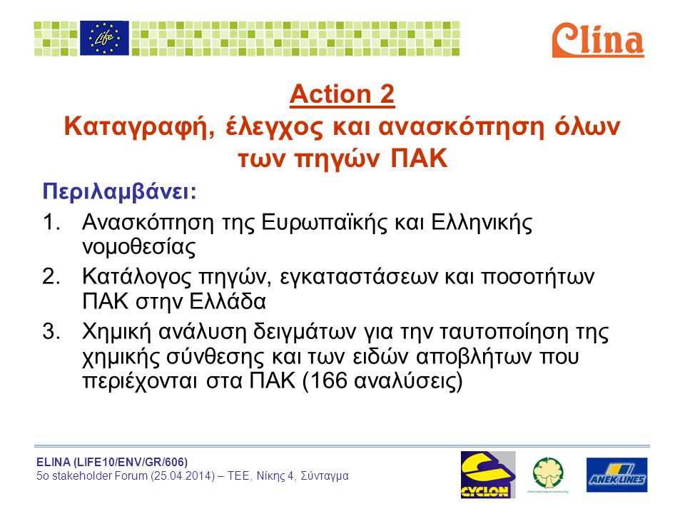 ELINA (LIFE10/ENV/GR/606) 5ο stakeholder Forum ( ) – ΤΕΕ, Νίκης 4, Σύνταγμα Action 2 Καταγραφή, έλεγχος και ανασκόπηση όλων των πηγών ΠΑΚ Περιλαμβάνει: 1.Ανασκόπηση της Ευρωπαϊκής και Ελληνικής νομοθεσίας 2.Κατάλογος πηγών, εγκαταστάσεων και ποσοτήτων ΠΑΚ στην Ελλάδα 3.Χημική ανάλυση δειγμάτων για την ταυτοποίηση της χημικής σύνθεσης και των ειδών αποβλήτων που περιέχονται στα ΠΑΚ (166 αναλύσεις)