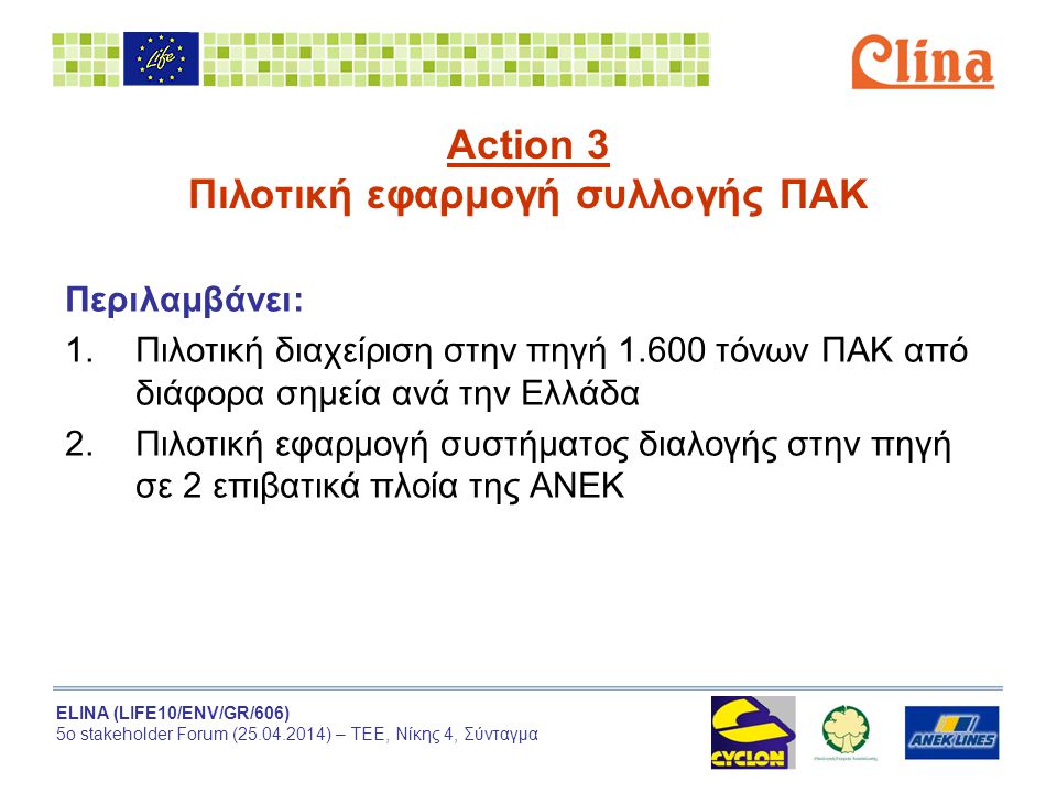 ELINA (LIFE10/ENV/GR/606) 5ο stakeholder Forum ( ) – ΤΕΕ, Νίκης 4, Σύνταγμα Action 3 Πιλοτική εφαρμογή συλλογής ΠΑΚ Περιλαμβάνει: 1.Πιλοτική διαχείριση στην πηγή τόνων ΠΑΚ από διάφορα σημεία ανά την Ελλάδα 2.Πιλοτική εφαρμογή συστήματος διαλογής στην πηγή σε 2 επιβατικά πλοία της ΑΝΕΚ