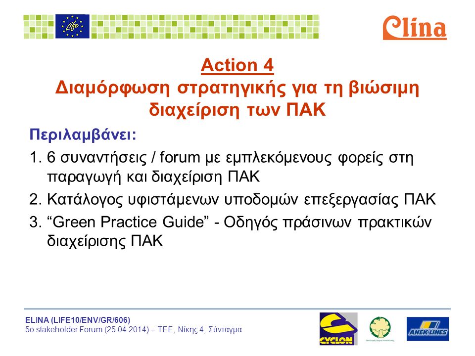 ELINA (LIFE10/ENV/GR/606) 5ο stakeholder Forum ( ) – ΤΕΕ, Νίκης 4, Σύνταγμα Action 4 Διαμόρφωση στρατηγικής για τη βιώσιμη διαχείριση των ΠΑΚ Περιλαμβάνει: 1.6 συναντήσεις / forum με εμπλεκόμενους φορείς στη παραγωγή και διαχείριση ΠΑΚ 2.Κατάλογος υφιστάμενων υποδομών επεξεργασίας ΠΑΚ 3. Green Practice Guide - Οδηγός πράσινων πρακτικών διαχείρισης ΠΑΚ