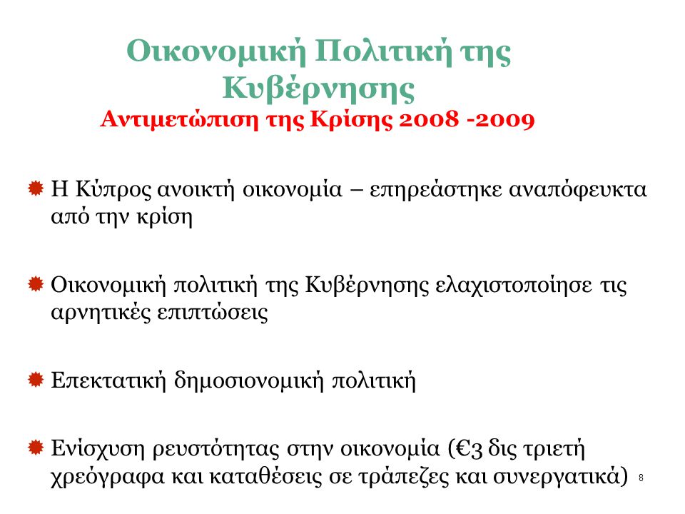 8  Η Κύπρος ανοικτή οικονομία – επηρεάστηκε αναπόφευκτα από την κρίση  Οικονομική πολιτική της Κυβέρνησης ελαχιστοποίησε τις αρνητικές επιπτώσεις  Επεκτατική δημοσιονομική πολιτική  Ενίσχυση ρευστότητας στην οικονομία (€3 δις τριετή χρεόγραφα και καταθέσεις σε τράπεζες και συνεργατικά) Οικονομική Πολιτική της Κυβέρνησης Αντιμετώπιση της Κρίσης