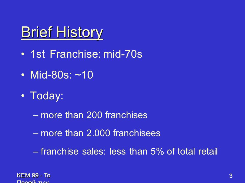 KEM 99 - Το Προφίλ των Επενδυτών - Profile of Prospective Franchisees 3 Brief History •1st Franchise: mid-70s •Mid-80s: ~10 •Today: –more than 200 franchises –more than franchisees –franchise sales: less than 5% of total retail