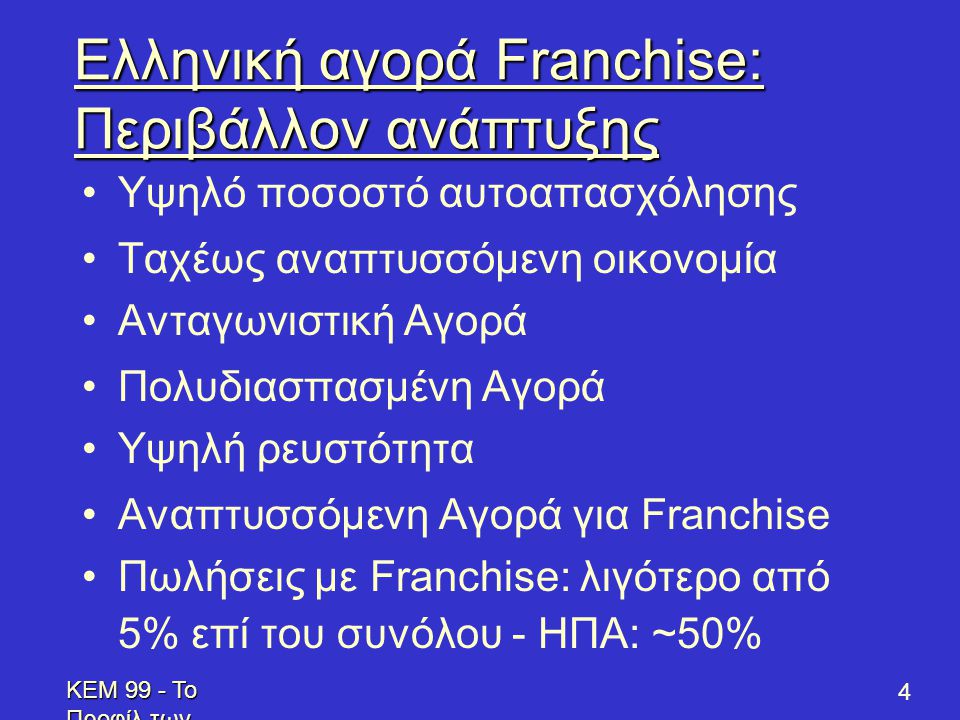 KEM 99 - Το Προφίλ των Επενδυτών - Profile of Prospective Franchisees 4 Ελληνική αγορά Franchise: Περιβάλλον ανάπτυξης •Υψηλό ποσοστό αυτοαπασχόλησης •Ταχέως αναπτυσσόμενη οικονομία •Ανταγωνιστική Αγορά •Πολυδιασπασμένη Αγορά •Υψηλή ρευστότητα •Αναπτυσσόμενη Αγορά για Franchise •Πωλήσεις με Franchise: λιγότερο από 5% επί του συνόλου - ΗΠΑ: ~50%