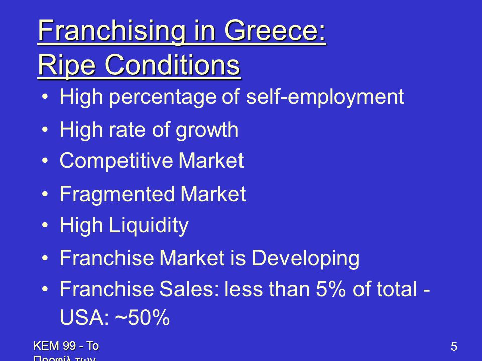 KEM 99 - Το Προφίλ των Επενδυτών - Profile of Prospective Franchisees 5 Franchising in Greece: Ripe Conditions •High percentage of self-employment •High rate of growth •Competitive Market •Fragmented Market •High Liquidity •Franchise Market is Developing •Franchise Sales: less than 5% of total - USA: ~50%