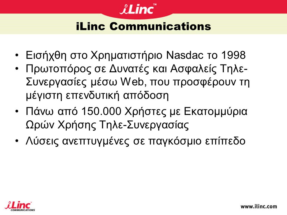 iLinc Communications •Eισήχθη στο Χρηματιστήριο Nasdac το 1998 •Πρωτοπόρος σε Δυνατές και Ασφαλείς Τηλε- Συνεργασίες μέσω Web, που προσφέρουν τη μέγιστη επενδυτική απόδοση •Πάνω από Χρήστες με Εκατομμύρια Ωρών Χρήσης Τηλε-Συνεργασίας •Λύσεις ανεπτυγμένες σε παγκόσμιο επίπεδο