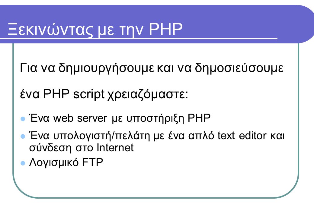 Ξεκινώντας με την PHP Για να δημιουργήσουμε και να δημοσιεύσουμε ένα PHP script χρειαζόμαστε:  Ένα web server με υποστήριξη PHP  Ένα υπολογιστή/πελάτη με ένα απλό text editor και σύνδεση στο Internet  Λογισμικό FTP