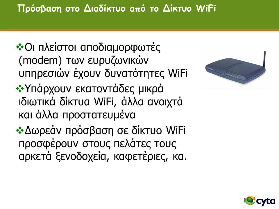 Πρόσβαση στο Διαδίκτυο από το Δίκτυο WiFi  Οι πλείστοι αποδιαμορφωτές (modem) των ευρυζωνικών υπηρεσιών έχουν δυνατότητες WiFi  Υπάρχουν εκατοντάδες μικρά ιδιωτικά δίκτυα WiFi, άλλα ανοιχτά και άλλα προστατευμένα  Δωρεάν πρόσβαση σε δίκτυο WiFi προσφέρουν στους πελάτες τους αρκετά ξενοδοχεία, καφετέριες, κα.