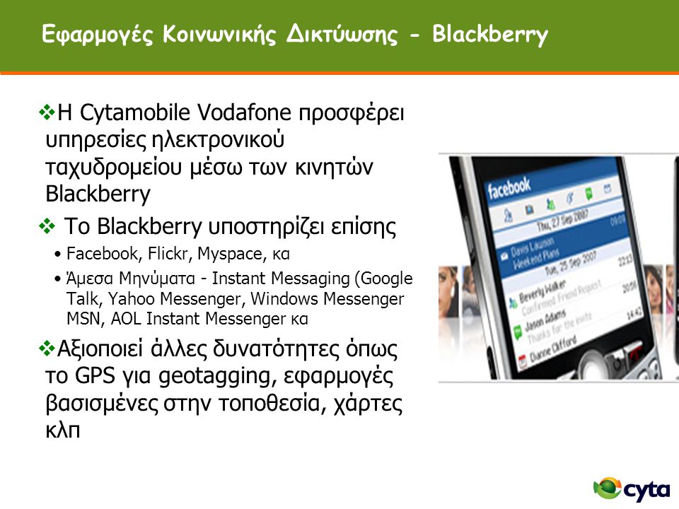 Εφαρμογές Κοινωνικής Δικτύωσης - Blackberry  H Cytamobile Vodafone προσφέρει υπηρεσίες ηλεκτρονικού ταχυδρομείου μέσω των κινητών Blackberry  To Blackberry υποστηρίζει επίσης •Facebook, Flickr, Myspace, κα •Άμεσα Μηνύματα - Instant Messaging (Google Talk, Yahoo Messenger, Windows Messenger MSN, AOL Instant Messenger κα  Αξιοποιεί άλλες δυνατότητες όπως το GPS για geotagging, εφαρμογές βασισμένες στην τοποθεσία, χάρτες κλπ