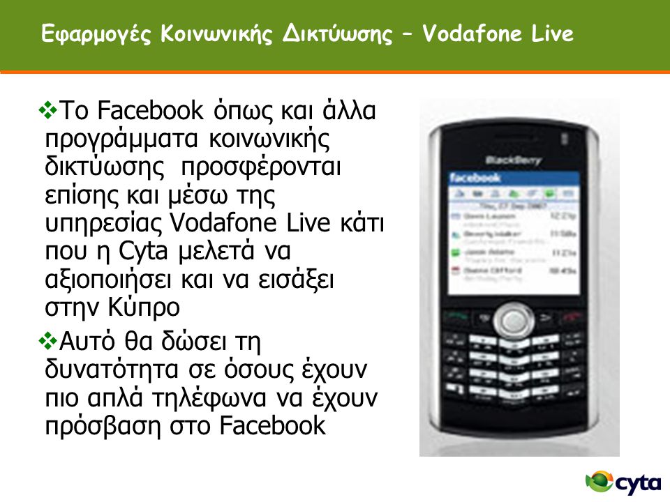 Εφαρμογές Κοινωνικής Δικτύωσης – Vodafone Live  Tο Facebook όπως και άλλα προγράμματα κοινωνικής δικτύωσης προσφέρονται επίσης και μέσω της υπηρεσίας Vodafone Live κάτι που η Cyta μελετά να αξιοποιήσει και να εισάξει στην Κύπρο  Αυτό θα δώσει τη δυνατότητα σε όσους έχουν πιο απλά τηλέφωνα να έχουν πρόσβαση στο Facebook