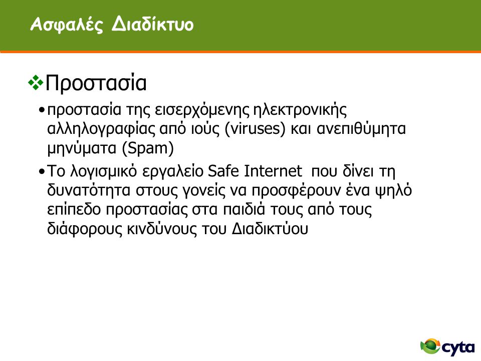 Ασφαλές Διαδίκτυο  Προστασία •προστασία της εισερχόμενης ηλεκτρονικής αλληλογραφίας από ιούς (viruses) και ανεπιθύμητα μηνύματα (Spam) •Το λογισμικό εργαλείο Safe Internet που δίνει τη δυνατότητα στους γονείς να προσφέρουν ένα ψηλό επίπεδο προστασίας στα παιδιά τους από τους διάφορους κινδύνους του Διαδικτύου