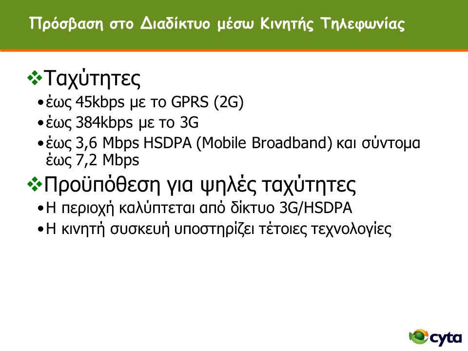 Πρόσβαση στο Διαδίκτυο μέσω Κινητής Τηλεφωνίας  Ταχύτητες •έως 45kbps με το GPRS (2G) •έως 384kbps με το 3G •έως 3,6 Mbps HSDPA (Mobile Broadband) και σύντομα έως 7,2 Mbps  Προϋπόθεση για ψηλές ταχύτητες •Η περιοχή καλύπτεται από δίκτυο 3G/HSDPA •H κινητή συσκευή υποστηρίζει τέτοιες τεχνολογίες