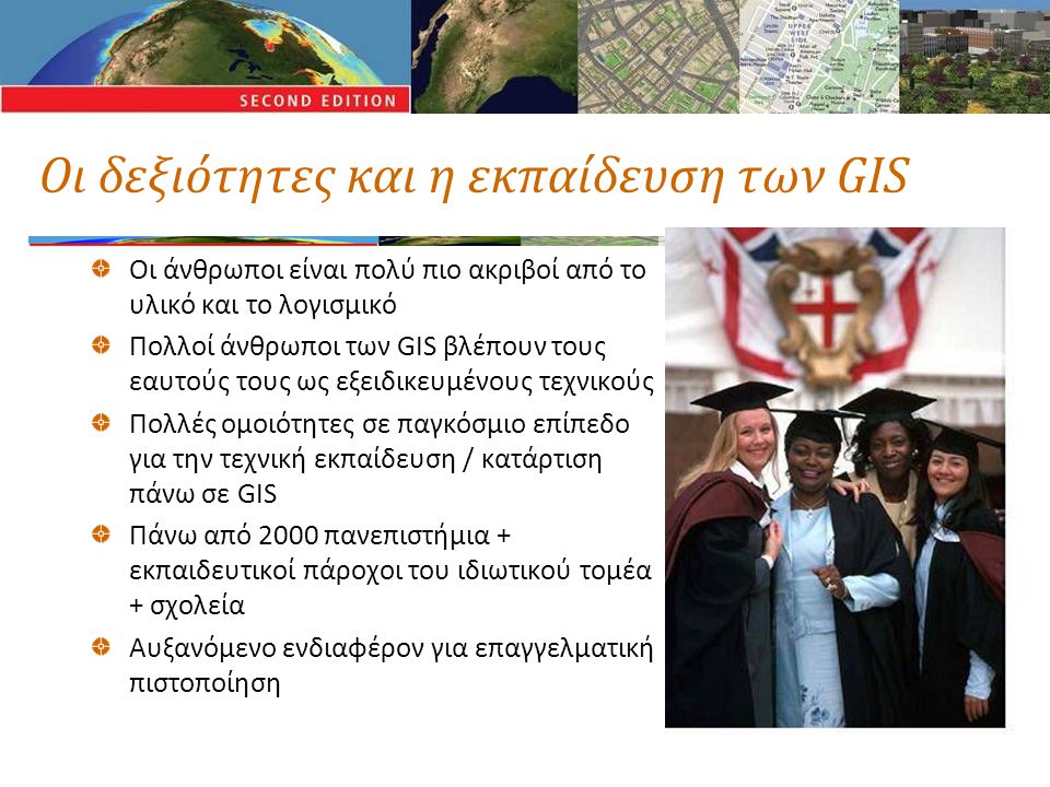 Οι δεξιότητες και η εκπαίδευση των GIS Οι άνθρωποι είναι πολύ πιο ακριβοί από το υλικό και το λογισμικό Πολλοί άνθρωποι των GIS βλέπουν τους εαυτούς τους ως εξειδικευμένους τεχνικούς Πολλές ομοιότητες σε παγκόσμιο επίπεδο για την τεχνική εκπαίδευση / κατάρτιση πάνω σε GIS Πάνω από 2000 πανεπιστήμια + εκπαιδευτικοί πάροχοι του ιδιωτικού τομέα + σχολεία Αυξανόμενο ενδιαφέρον για επαγγελματική πιστοποίηση