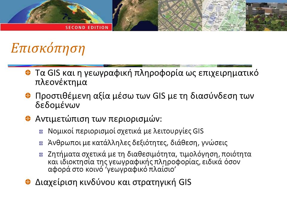 Επισκόπηση Τα GIS και η γεωγραφική πληροφορία ως επιχειρηματικό πλεονέκτημα Προστιθέμενη αξία μέσω των GIS με τη διασύνδεση των δεδομένων Αντιμετώπιση των περιορισμών: Νομικοί περιορισμοί σχετικά με λειτουργίες GIS Άνθρωποι με κατάλληλες δεξιότητες, διάθεση, γνώσεις Ζητήματα σχετικά με τη διαθεσιμότητα, τιμολόγηση, ποιότητα και ιδιοκτησία της γεωγραφικής πληροφορίας, ειδικά όσον αφορά στο κοινό ‘γεωγραφικό πλαίσιο’ Διαχείριση κινδύνου και στρατηγική GIS