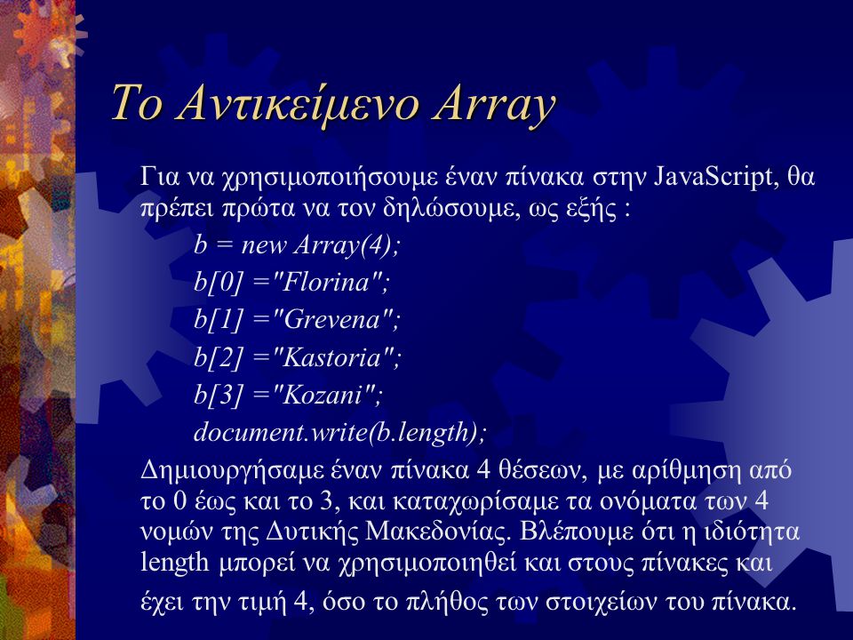 Το Αντικείμενο Array Για να χρησιμοποιήσουμε έναν πίνακα στην JavaScript, θα πρέπει πρώτα να τον δηλώσουμε, ως εξής : b = new Array(4); b[0] = Florina ; b[1] = Grevena ; b[2] = Kastoria ; b[3] = Kozani ; document.write(b.length); Δημιουργήσαμε έναν πίνακα 4 θέσεων, με αρίθμηση από το 0 έως και το 3, και καταχωρίσαμε τα ονόματα των 4 νομών της Δυτικής Μακεδονίας.