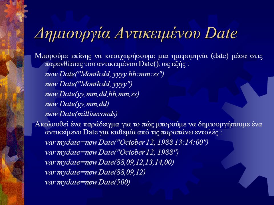 Δημιουργία Αντικειμένου Date Μπορούμε επίσης να καταχωρήσουμε μια ημερομηνία (date) μέσα στις παρενθέσεις του αντικειμένου Date(), ως εξής : new Date( Month dd, yyyy hh:mm:ss ) new Date( Month dd, yyyy ) new Date(yy,mm,dd,hh,mm,ss) new Date(yy,mm,dd) new Date(milliseconds) Ακολουθεί ένα παράδειγμα για το πώς μπορούμε να δημιουργήσουμε ένα αντικείμενο Date για καθεμία από τις παραπάνω εντολές : var mydate=new Date( October 12, :14:00 ) var mydate=new Date( October 12, 1988 ) var mydate=new Date(88,09,12,13,14,00) var mydate=new Date(88,09,12) var mydate=new Date(500)