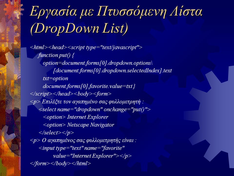 Εργασία με Πτυσσόμενη Λίστα (DropDown List) function put() { option=document.forms[0].dropdown.options\ [document.forms[0].dropdown.selectedIndex].text txt=option document.forms[0].favorite.value=txt } Επιλέξτε τον αγαπημένο σας φυλλομετρητή : Internet Explorer Netscape Navigator Ο αγαπημένος σας φυλλομετρητής είναι : <input type= text name= favorite value= Internet Explorer >