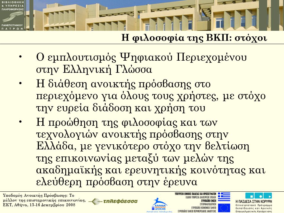 Υποδομές Ανοικτής Πρόσβασης: Το μέλλον της επιστημονικής επικοινωνίας, ΕΚΤ, Αθήνα, Δεκεμβρίου 2008 Η φιλοσοφία της ΒΚΠ: στόχοι •Ο εμπλουτισμός Ψηφιακού Περιεχομένου στην Ελληνική Γλώσσα •Η διάθεση ανοικτής πρόσβασης στο περιεχόμενο για όλους τους χρήστες, με στόχο την ευρεία διάδοση και χρήση του •Η προώθηση της φιλοσοφίας και των τεχνολογιών ανοικτής πρόσβασης στην Ελλάδα, με γενικότερο στόχο την βελτίωση της επικοινωνίας μεταξύ των μελών της ακαδημαϊκής και ερευνητικής κοινότητας και ελεύθερη πρόσβαση στην έρευνα