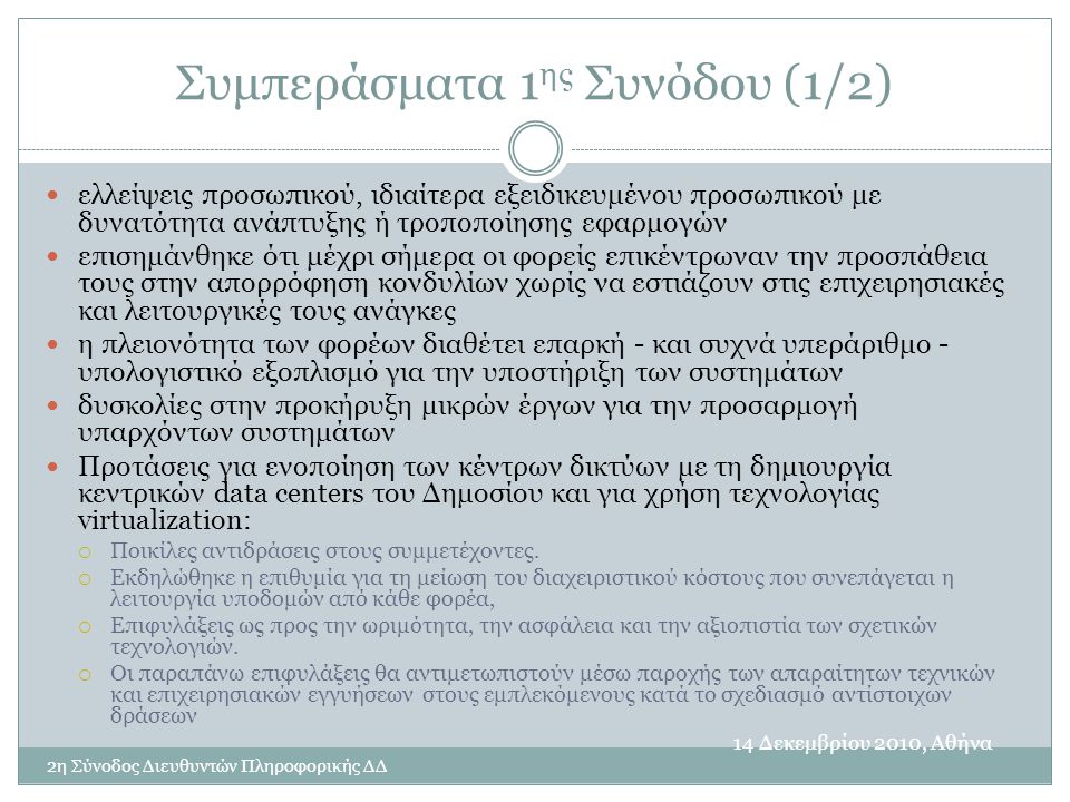 Συμπεράσματα 1 ης Συνόδου (1/2) 14 Δεκεμβρίου 2010, Αθήνα 2η Σύνοδος Διευθυντών Πληροφορικής ΔΔ  ελλείψεις προσωπικού, ιδιαίτερα εξειδικευμένου προσωπικού με δυνατότητα ανάπτυξης ή τροποποίησης εφαρμογών  επισημάνθηκε ότι μέχρι σήμερα οι φορείς επικέντρωναν την προσπάθεια τους στην απορρόφηση κονδυλίων χωρίς να εστιάζουν στις επιχειρησιακές και λειτουργικές τους ανάγκες  η πλειονότητα των φορέων διαθέτει επαρκή - και συχνά υπεράριθμο - υπολογιστικό εξοπλισμό για την υποστήριξη των συστημάτων  δυσκολίες στην προκήρυξη μικρών έργων για την προσαρμογή υπαρχόντων συστημάτων  Προτάσεις για ενοποίηση των κέντρων δικτύων με τη δημιουργία κεντρικών data centers του Δημοσίου και για χρήση τεχνολογίας virtualization:  Ποικίλες αντιδράσεις στους συμμετέχοντες.