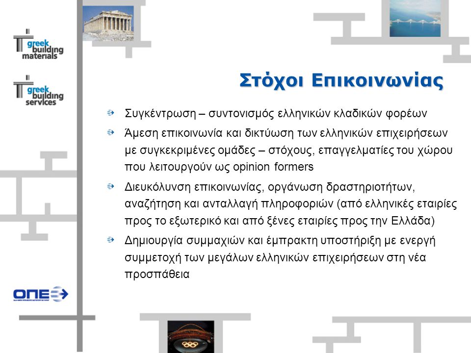 Στόχοι Επικοινωνίας Συγκέντρωση – συντονισμός ελληνικών κλαδικών φορέων Άμεση επικοινωνία και δικτύωση των ελληνικών επιχειρήσεων με συγκεκριμένες ομάδες – στόχους, επαγγελματίες του χώρου που λειτουργούν ως opinion formers Διευκόλυνση επικοινωνίας, οργάνωση δραστηριοτήτων, αναζήτηση και ανταλλαγή πληροφοριών (από ελληνικές εταιρίες προς το εξωτερικό και από ξένες εταιρίες προς την Ελλάδα) Δημιουργία συμμαχιών και έμπρακτη υποστήριξη με ενεργή συμμετοχή των μεγάλων ελληνικών επιχειρήσεων στη νέα προσπάθεια