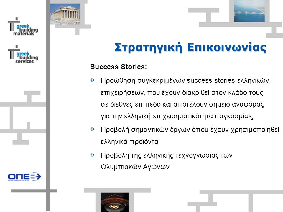 Στρατηγική Επικοινωνίας Success Stories: Προώθηση συγκεκριμένων success stories ελληνικών επιχειρήσεων, που έχουν διακριθεί στον κλάδο τους σε διεθνές επίπεδο και αποτελούν σημείο αναφοράς για την ελληνική επιχειρηματικότητα παγκοσμίως Προβολή σημαντικών έργων όπου έχουν χρησιμοποιηθεί ελληνικά προϊόντα Προβολή της ελληνικής τεχνογνωσίας των Ολυμπιακών Αγώνων