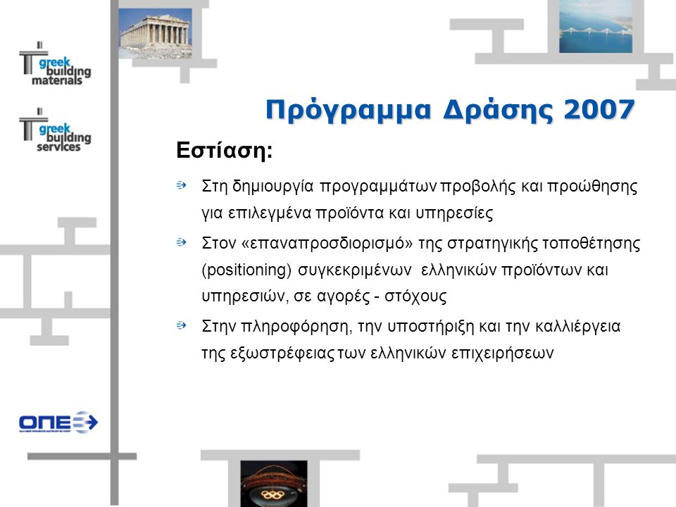 Πρόγραμμα Δράσης 2007 Εστίαση: Στη δημιουργία προγραμμάτων προβολής και προώθησης για επιλεγμένα προϊόντα και υπηρεσίες Στον «επαναπροσδιορισμό» της στρατηγικής τοποθέτησης (positioning) συγκεκριμένων ελληνικών προϊόντων και υπηρεσιών, σε αγορές - στόχους Στην πληροφόρηση, την υποστήριξη και την καλλιέργεια της εξωστρέφειας των ελληνικών επιχειρήσεων