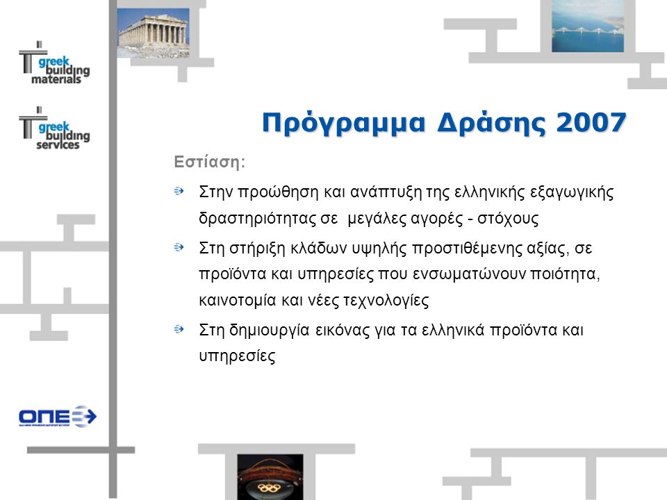 Πρόγραμμα Δράσης 2007 Εστίαση: Στην προώθηση και ανάπτυξη της ελληνικής εξαγωγικής δραστηριότητας σε μεγάλες αγορές - στόχους Στη στήριξη κλάδων υψηλής προστιθέμενης αξίας, σε προϊόντα και υπηρεσίες που ενσωματώνουν ποιότητα, καινοτομία και νέες τεχνολογίες Στη δημιουργία εικόνας για τα ελληνικά προϊόντα και υπηρεσίες
