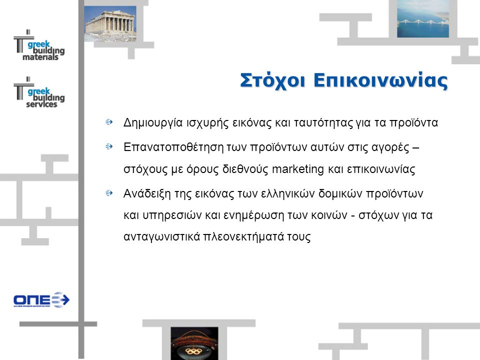 Στόχοι Επικοινωνίας Δημιουργία ισχυρής εικόνας και ταυτότητας για τα προϊόντα Επανατοποθέτηση των προϊόντων αυτών στις αγορές – στόχους με όρους διεθνούς marketing και επικοινωνίας Ανάδειξη της εικόνας των ελληνικών δομικών προϊόντων και υπηρεσιών και ενημέρωση των κοινών - στόχων για τα ανταγωνιστικά πλεονεκτήματά τους