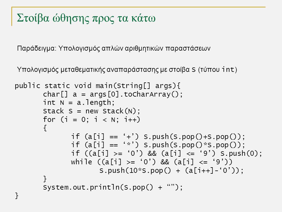 Στοίβα ώθησης προς τα κάτω Παράδειγμα: Υπολογισμός απλών αριθμητικών παραστάσεων public static void main(String[] args){ char[] a = args[0].toCharArray(); int N = a.length; Stack S = new Stack(N); for (i = 0; i < N; i++) { if (a[i] == ‘+’) S.push(S.pop()+S.pop()); if (a[i] == ‘*’) S.push(S.pop()*S.pop()); if ((a[i] >= ‘0’) && (a[i] <= ‘9’) S.push(0); while ((a[i] >= ‘0’) && (a[i] <= ‘9’)) S.push(10*S.pop() + (a[i++]-‘0’)); } System.out.println(S.pop() + ); } Υπολογισμός μεταθεματικής αναπαράστασης με στοίβα S (τύπου int )