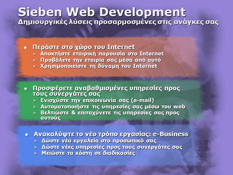 Sieben Web Development Δημιουργικές λύσεις προσαρμοσμένες στις ανάγκες σας  Προσφέρετε αναβαθμισμένες υπηρεσίες προς τους συνεργάτες σας  Ενισχύστε την επικοινωνία σας ( )  Αυτοματοποιήστε τις υπηρεσίες σας μέσω του web  Βελτιώστε & επιταχύνετε τις υπηρεσίες σας προς αυτούς  Περάστε στο χώρο του Internet  Αποκτήστε εταιρική παρουσία στο Internet  Προβάλετε την εταιρία σας μέσα από αυτό  Χρησιμοποιείστε τη δύναμη του Internet  Ανακαλύψτε το νέο τρόπο εργασίας: e-Business  Δώστε νέα εργαλεία στο προσωπικό σας  Δώστε νέες υπηρεσίες προς τους συνεργάτες σας  Μειώστε τα κόστη σε διαδικασίες