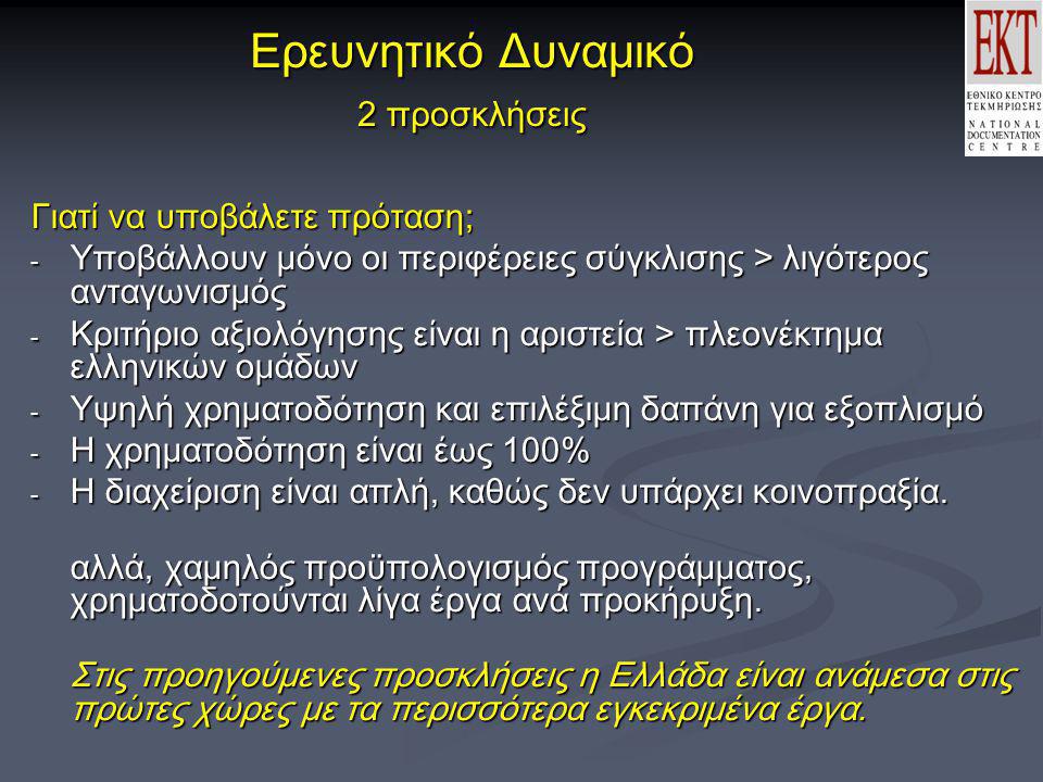 Ερευνητικό Δυναμικό 2 προσκλήσεις Γιατί να υποβάλετε πρόταση; - Υποβάλλουν μόνο οι περιφέρειες σύγκλισης > λιγότερος ανταγωνισμός - Κριτήριο αξιολόγησης είναι η αριστεία > πλεονέκτημα ελληνικών ομάδων - Υψηλή χρηματοδότηση και επιλέξιμη δαπάνη για εξοπλισμό - Η χρηματοδότηση είναι έως 100% - Η διαχείριση είναι απλή, καθώς δεν υπάρχει κοινοπραξία.