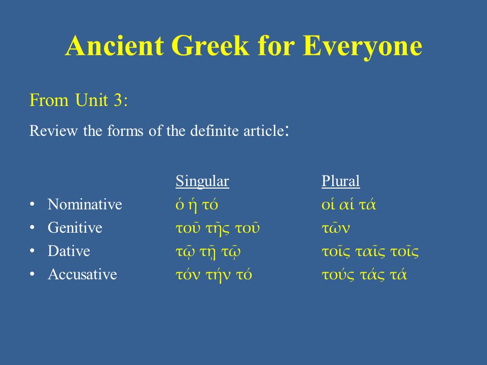 Ancient Greek for Everyone From Unit 3: Review the forms of the definite article : Singular Plural • Nominative ὁ ἡ τό οἱ αἱ τά • Genitive τοῦ τῆς τοῦ τῶν • Dative τῷ τῇ τῷ τοῖς ταῖς τοῖς • Accusative τόν τήν τό τούς τάς τά