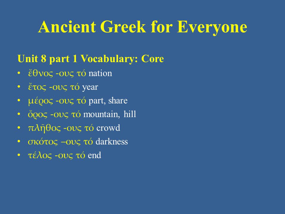 Ancient Greek for Everyone Unit 8 part 1 Vocabulary: Core • ἔθνος -ους τό nation • ἔτος -ους τό year • μέρος -ους τό part, share • ὄρος -ους τό mountain, hill • πλῆθος -ους τό crowd • σκότος –ους τό darkness • τέλος -ους τό end