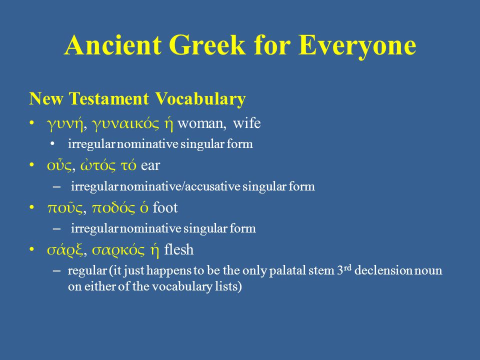Ancient Greek for Everyone New Testament Vocabulary • γυνή, γυναικός ἡ woman, wife • irregular nominative singular form • οὖς, ὠτός τό ear – irregular nominative/accusative singular form • ποῦς, ποδός ὁ foot – irregular nominative singular form • σάρξ, σαρκός ἡ flesh – regular (it just happens to be the only palatal stem 3 rd declension noun on either of the vocabulary lists)