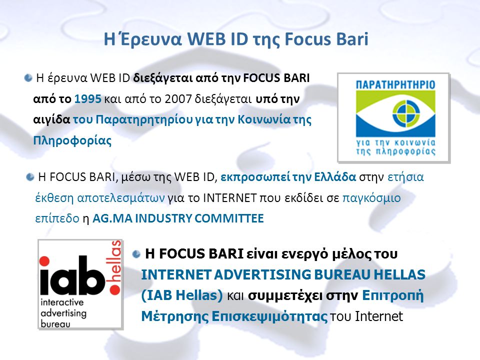 Η έρευνα WEB ID διεξάγεται από την FOCUS BARI από το 1995 και από το 2007 διεξάγεται υπό την αιγίδα του Παρατηρητηρίου για την Κοινωνία της Πληροφορίας Η Έρευνα WEB ID της Focus Bari Η FOCUS BARI, μέσω της WEB ID, εκπροσωπεί την Ελλάδα στην ετήσια έκθεση αποτελεσμάτων για το INTERNET που εκδίδει σε παγκόσμιο επίπεδο η AG.MA INDUSTRY COMMITTEE Η FOCUS BARI είναι ενεργό μέλος του INTERNET ADVERTISING BUREAU HELLAS (IAB Hellas) και συμμετέχει στην Επιτροπή Μέτρησης Επισκεψιμότητας του Internet