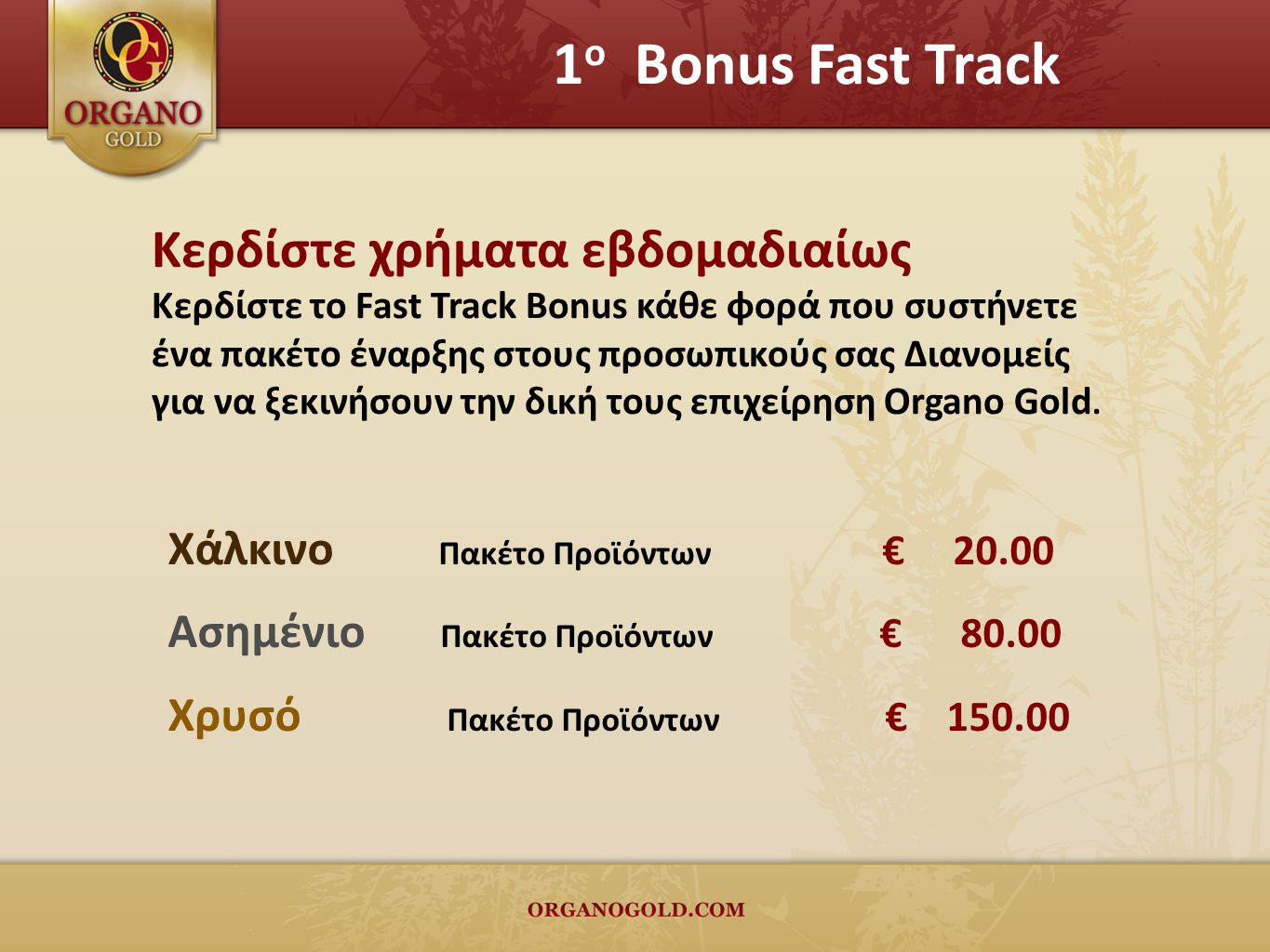 1 ο Bonus Fast Track Κερδίστε χρήματα εβδομαδιαίως Κερδίστε το Fast Track Bonus κάθε φορά που συστήνετε ένα πακέτο έναρξης στους προσωπικούς σας Διανομείς για να ξεκινήσουν την δική τους επιχείρηση Organo Gold.